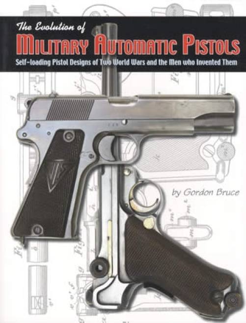 The Evolution of Military Automatic Pistols: Self-loading Pistol Designs of Two World Wars and the Men who Invented Them by Gordon Bruce