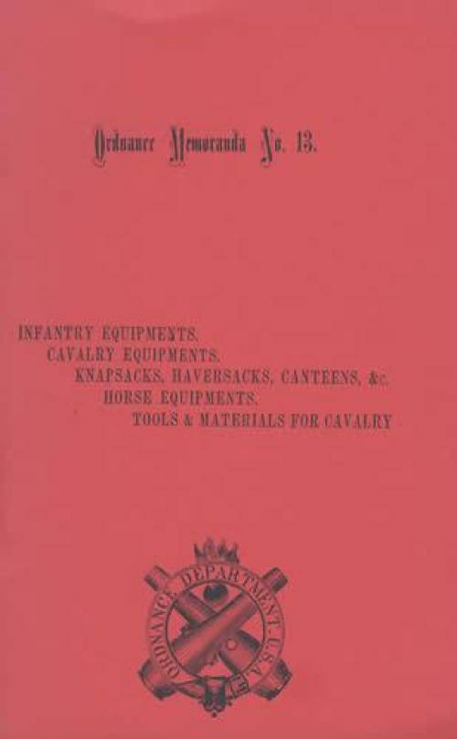 Ordnance Memoranda No. 13: Infantry Equipments, Cavalry Equipments, Knapsacks, Haversacks, Canteens, Horse Equipments, Tools & Materials for Cavalry (1872)
