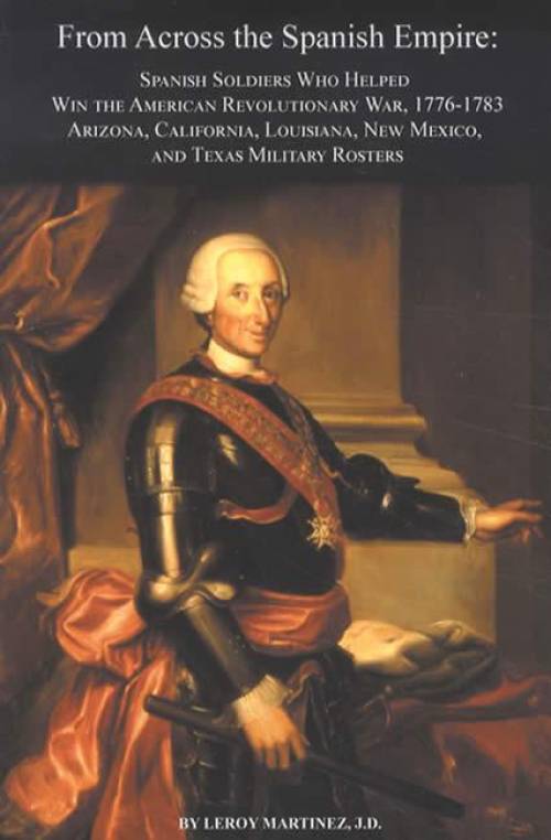 From Across the Spanish Empire: Spanish Soldiers Who Helped Win the American Revolutionary War, 1776-1783 by Leroy Martinez
