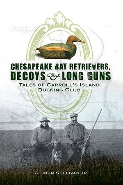 Chesapeake Bay Retrievers, Decoys & Long Guns: Tales of Carroll's Island Ducking Club by C John Sullivan Jr
