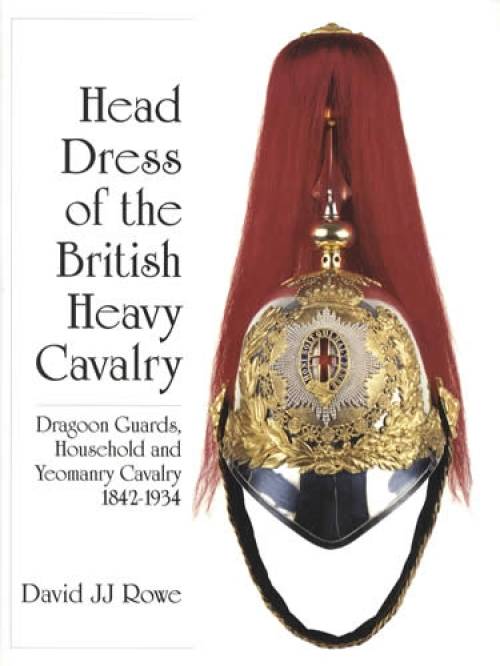 Head Dress of the British Heavy Cavalry: Dragoon Guards, Household & Yeomanry Cavalry 1842-1934 by David JJ Rowe
