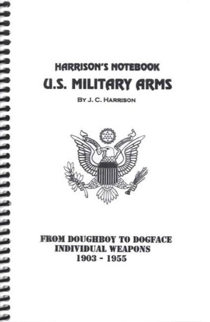 Harrison's Notebook U.S. Military Arms: From Doughboy to Dogface Individual Weapons 1903 - 1955 by J. C. Harrison